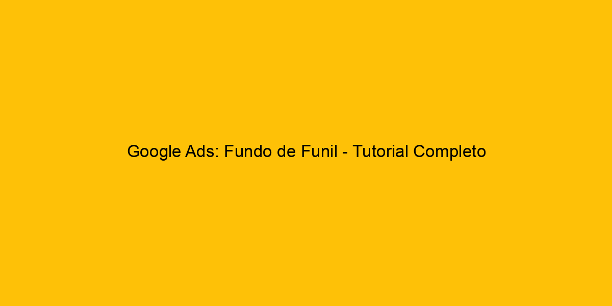 Google Ads Fundo De Funil Tutorial Completo Sobre Como Funciona