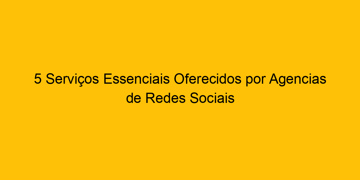 5 Serviços Essenciais Oferecidos Por Agencias De Redes Sociais