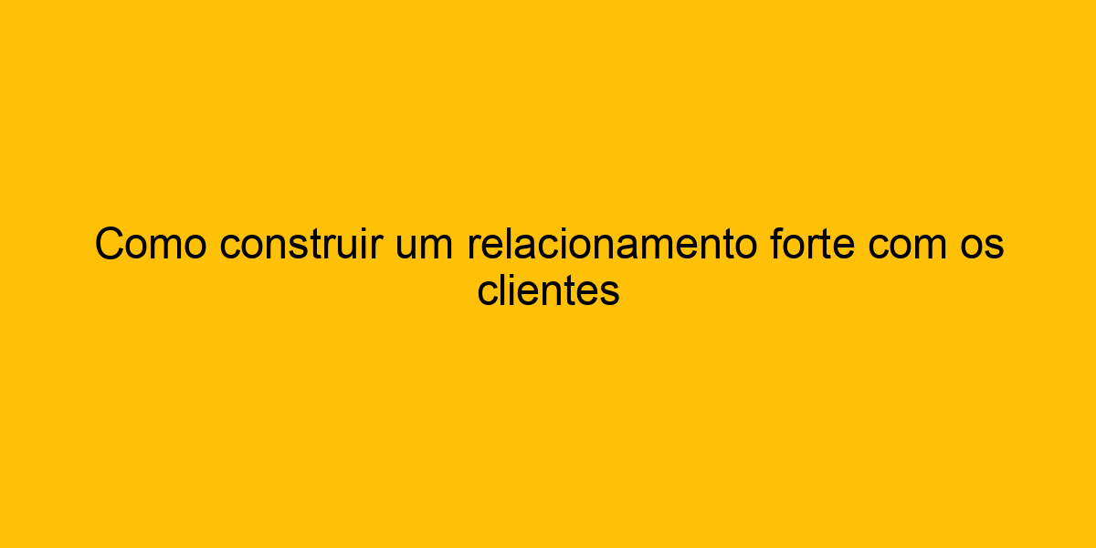 Como Construir Um Relacionamento Forte Os Clientes