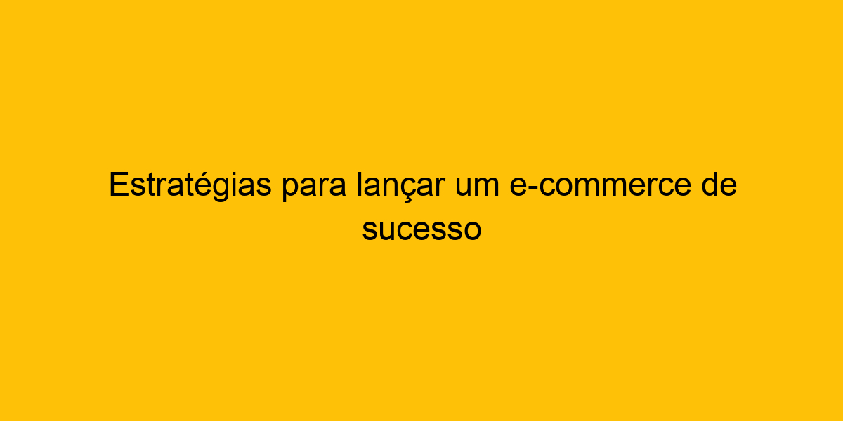 Estratégias Para Lançar Um E commerce De Sucesso