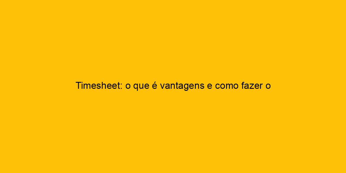 Timesheet O Que é Vantagens E Como Fazer O Cálculo De Horas
