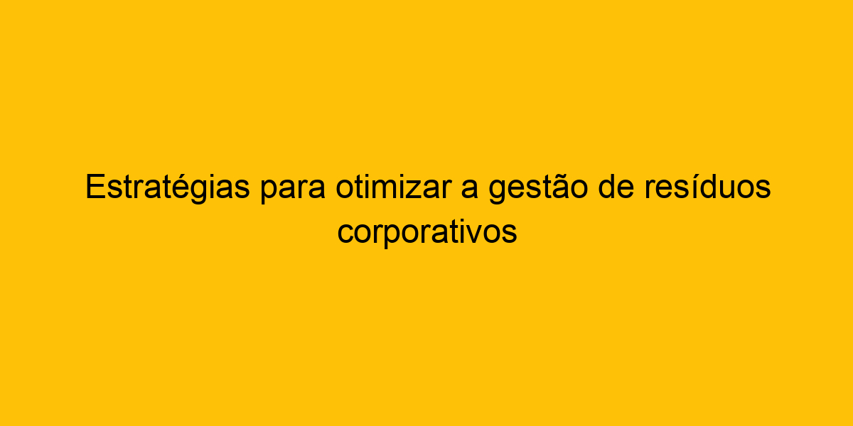 Estratégias Para Otimizar A Gestão De Resíduos Corporativos