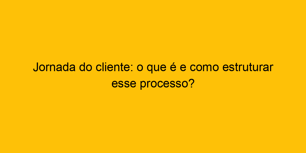 Jornada Do Cliente O Que é E Como Estruturar Esse Processo