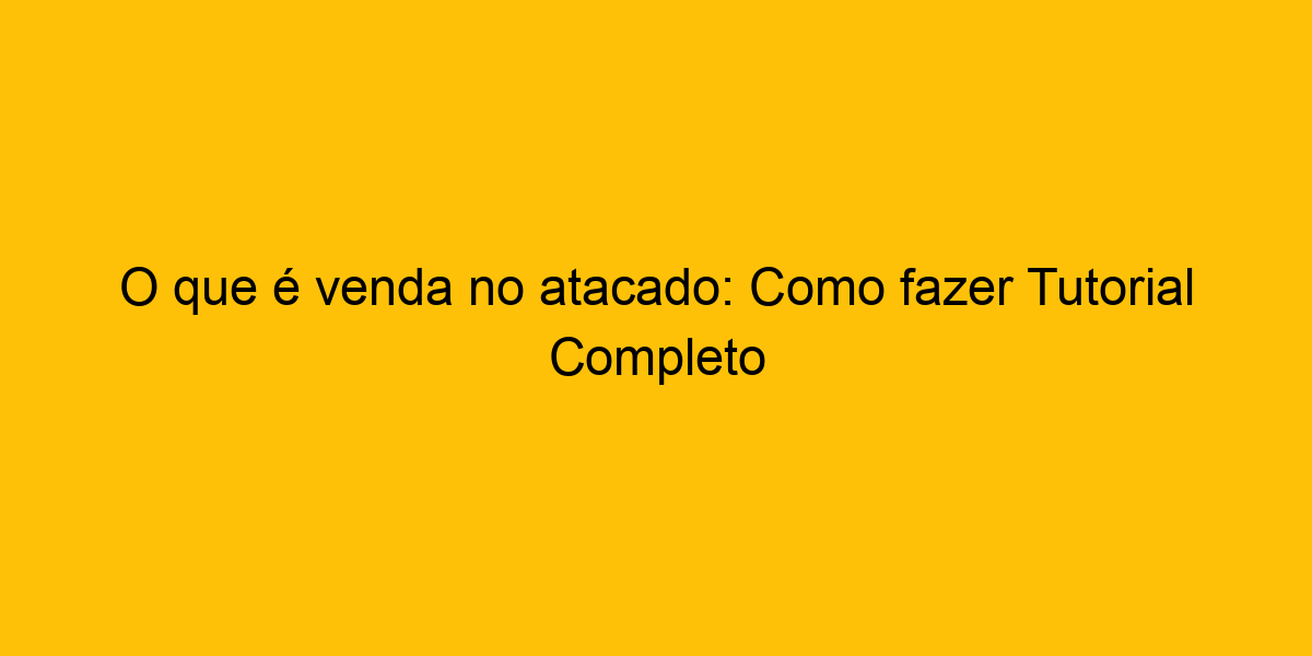 O Que é Venda No Atacado Como Fazer Tutorial Completo O Que é Venda No Atacado Como Fazer Tutorial Completo