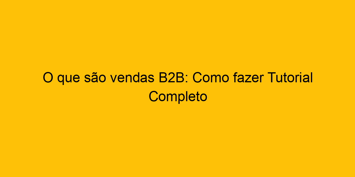 O Que São Vendas B2B: Como Fazer Tutorial Completo