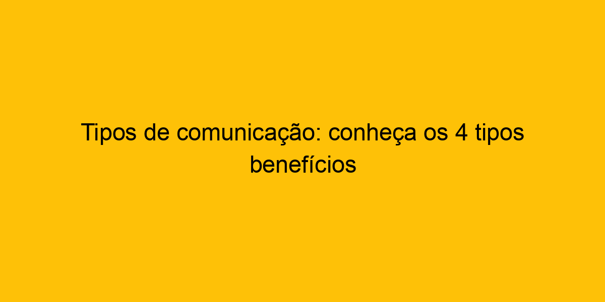 Tipos De Comunicação Conheça Os 4 Tipos Benefícios